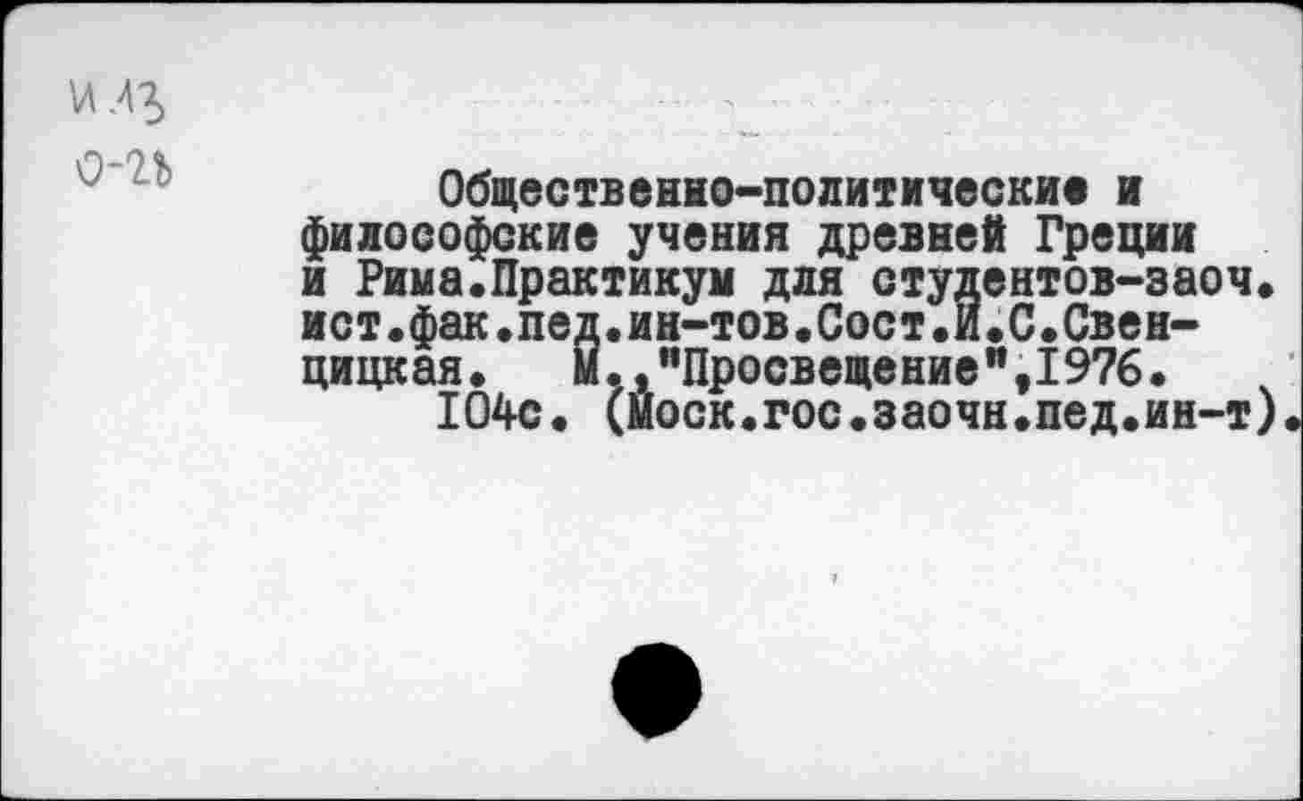 ﻿
Общественно-политические и философские учения древней Греции и Рима.Практикум для студентов-эаоч. ист.фак.пед.ин-тов.Сост.И.С.Свен-цицкая. М.дпПросвещениея,1976.
104с. (моек.гос.заочн.пед.ин-т)